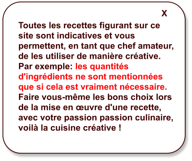 Toutes les recettes figurant sur ce site sont indicatives et vous permettent, en tant que chef amateur, de les utiliser de manière créative. Par exemple: les quantités d'ingrédients ne sont mentionnées que si cela est vraiment nécessaire. Faire vous-même les bons choix lors de la mise en œuvre d'une recette, avec votre passion passion culinaire, voilà la cuisine créative ! X