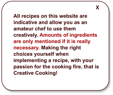 All recipes on this website are indicative and allow you as an amateur chef to use them creatively. Amounts of ingredients are only mentioned if it is really necessary. Making the right choices yourself when implementing a recipe, with your passion for the cooking fire, that is Creative Cooking!  X