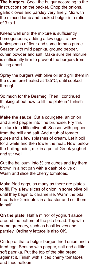 The burgers. Cook the bulgur according to the instructions on the packet. Chop the onions, garlic cloves and parsley very finely. Mix with the minced lamb and cooked bulgur in a ratio of 3 to 1.  Knead well until the mixture is sufficiently homogeneous, adding a few eggs, a few tablespoons of flour and some tomato puree. Season with mild paprika, ground pepper, cumin powder and salt. Make sure the mixture is sufficiently firm to prevent the burgers from falling apart.  Spray the burgers with olive oil and grill them in the oven, pre-heated at 185°C, until cooked through.  So much for the Besmeç. Then I continued thinking about how to fill the plate in 'Turkish style'.   Make the sauce. Cut a courgette, an onion and a red pepper into fine brunoise. Fry this mixture in a little olive oil. Season with pepper from the mill and salt. Add a tub of tomato puree and a few splashes of cream. Let it boil for a while and then lower the heat. Now, below the boiling point, mix in a pot of Greek yoghurt and stir well.   Cut the halloumi into ½ cm cubes and fry them brown in a hot pan with a dash of olive oil. Wash and slice the cherry tomatoes.   Make fried eggs, as many as there are plates to fill. Fry a few slices of onion in some olive oil until they begin to caramelise. Warm the pita breads for 2 minutes in a toaster and cut them in half.    On the plate. Half a mirror of yoghurt sauce, around the bottom of the pita bread. Top with some greenery, such as basil leaves and parsley. Ordinary lettuce is also OK.   On top of that a bulgur burger, fried onion and a fried egg. Season with pepper, salt and a little soft paprika. Put the top of the pita bread against it. Finish with sliced cherry tomatoes and fried halloumi.