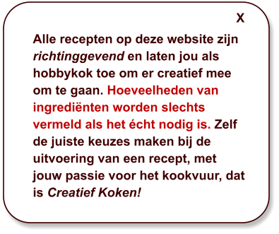 Alle recepten op deze website zijn richtinggevend en laten jou als hobbykok toe om er creatief mee om te gaan. Hoeveelheden van ingrediënten worden slechts vermeld als het écht nodig is. Zelf de juiste keuzes maken bij de uitvoering van een recept, met jouw passie voor het kookvuur, dat is Creatief Koken! X