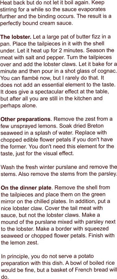 Heat back but do not let it boil again. Keep stirring for a while so the sauce evaporates further and the binding occurs. The result is a perfectly bound cream sauce.  The lobster. Let a large pat of butter fizz in a pan. Place the tailpieces in it with the shell under. Let it heat up for 2 minutes. Season the meat with salt and pepper. Turn the tailpieces over and add the lobster claws. Let it bake for a minute and then pour in a shot glass of cognac. You can flambé now, but I rarely do that. It does not add an essential element to the taste. It does give a spectacular effect at the table, but after all you are still in the kitchen and perhaps alone.  Other preparations. Remove the zest from a few unsprayed lemons. Soak dried Breton seaweed in a splash of water. Replace with chopped edible flower petals if you don't have the former. You don't need this element for the taste, just for the visual effect.  Wash the fresh winter purslane and remove the stems. Also remove the stems from the parsley.  On the dinner plate. Remove the shell from the tailpieces and place them on the green mirror on the chilled plates. In addition, put a nice lobster claw. Cover the tail meat with sauce, but not the lobster claws. Make a mound of the purslane mixed with parsley next to the lobster. Make a border with squeezed seaweed or chopped flower petals. Finish with the lemon zest.  In principle, you do not serve a potato preparation with this dish. A bowl of boiled rice would be fine, but a basket of French bread will do.
