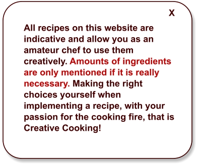 All recipes on this website are indicative and allow you as an amateur chef to use them creatively. Amounts of ingredients are only mentioned if it is really necessary. Making the right choices yourself when implementing a recipe, with your passion for the cooking fire, that is Creative Cooking! X