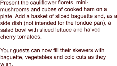 Present the cauliflower florets, mini-mushrooms and cubes of cooked ham on a plate. Add a basket of sliced baguette and, as a side dish (not intended for the fondue pan), a salad bowl with sliced lettuce and halved cherry tomatoes.   Your guests can now fill their skewers with baguette, vegetables and cold cuts as they wish.