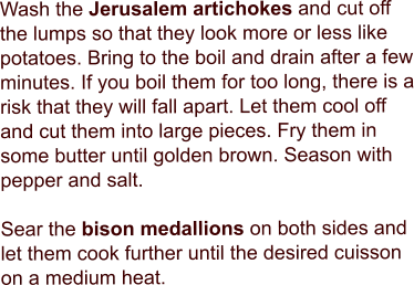 Wash the Jerusalem artichokes and cut off the lumps so that they look more or less like potatoes. Bring to the boil and drain after a few minutes. If you boil them for too long, there is a risk that they will fall apart. Let them cool off and cut them into large pieces. Fry them in some butter until golden brown. Season with pepper and salt.  Sear the bison medallions on both sides and let them cook further until the desired cuisson on a medium heat.