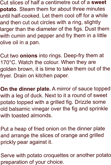 Cut slices of half a centimetre out of a sweet potato. Steam them for about three minutes until half-cooked. Let them cool off for a while and then cut out circles with a ring, slightly larger than the diameter of the figs. Dust them with cumin and pepper and fry them in a little olive oil in a pan.  Cut two onions into rings. Deep-fry them at 170°C. Watch the colour. When they are golden brown, it is time to take them out of the fryer. Drain on kitchen paper.   On the dinner plate. A mirror of sauce topped with a leg of duck. Next to it a round of sweet potato topped with a grilled fig. Drizzle some old balsamic vinegar over the fig and sprinkle with toasted almonds.  Put a heap of fried onion on the dinner plate and arrange the slices of orange and grilled prickly pear against it.  Serve with potato croquettes or another potato preparation of your choice.