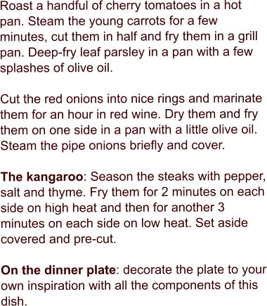 Roast a handful of cherry tomatoes in a hot pan. Steam the young carrots for a few minutes, cut them in half and fry them in a grill pan. Deep-fry leaf parsley in a pan with a few splashes of olive oil.   Cut the red onions into nice rings and marinate them for an hour in red wine. Dry them and fry them on one side in a pan with a little olive oil. Steam the pipe onions briefly and cover.  The kangaroo: Season the steaks with pepper, salt and thyme. Fry them for 2 minutes on each side on high heat and then for another 3 minutes on each side on low heat. Set aside covered and pre-cut.   On the dinner plate: decorate the plate to your own inspiration with all the components of this dish.