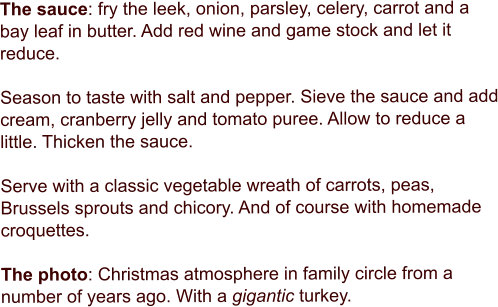 The sauce: fry the leek, onion, parsley, celery, carrot and a bay leaf in butter. Add red wine and game stock and let it reduce.   Season to taste with salt and pepper. Sieve the sauce and add cream, cranberry jelly and tomato puree. Allow to reduce a little. Thicken the sauce.  Serve with a classic vegetable wreath of carrots, peas, Brussels sprouts and chicory. And of course with homemade croquettes.   The photo: Christmas atmosphere in family circle from a number of years ago. With a gigantic turkey.