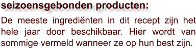 De meeste ingrediënten in dit recept zijn het hele jaar door beschikbaar. Hier wordt van sommige vermeld wanneer ze op hun best zijn.  seizoensgebonden producten: